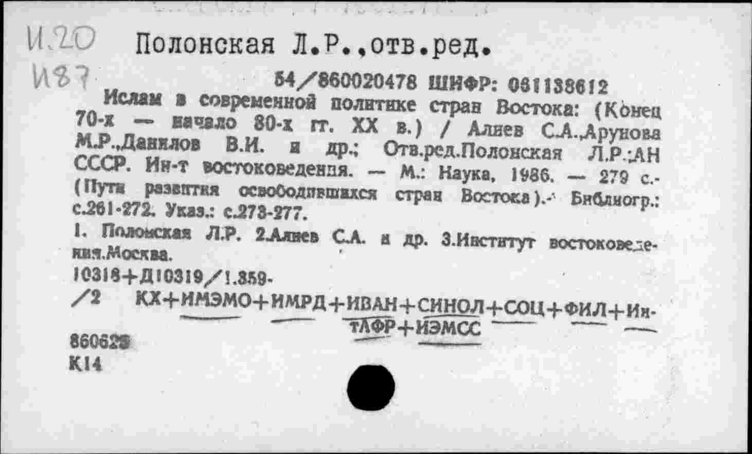 ﻿Полонская Л.Р.,отв.ред.
HS"?	54/860020478 ШИФР; 061138612
Ислам в современной политике стран Востока: (Конец 70-х - начало 80-х гт. XX в.) / Алиев СД-Друнова М.Р..Данилов В.И. и др.; Отв.ред.Полонская Л.Р.-ДН СССР. Ин-т востоковедения. — М.: Наука, 1936. — 279 с.-(Пути развития освободившихся стран Востока к- Библиотек 1-272. Указ.: с.273-277.	Р"
1. Полонская Л.Р. 2Алиев СА. а др. 3.Институт востоковеде-ям. Москва.
10318+Д10319/1.359-
/2 КХ4-ИМЭМО+ИМРД+ИВАН-|-СИНОД 4-COU-1-ФИ.Л-f-Ии-'	----~тЛФР-+-ИЭМСС ----- ----- —
860628	-----------
К14